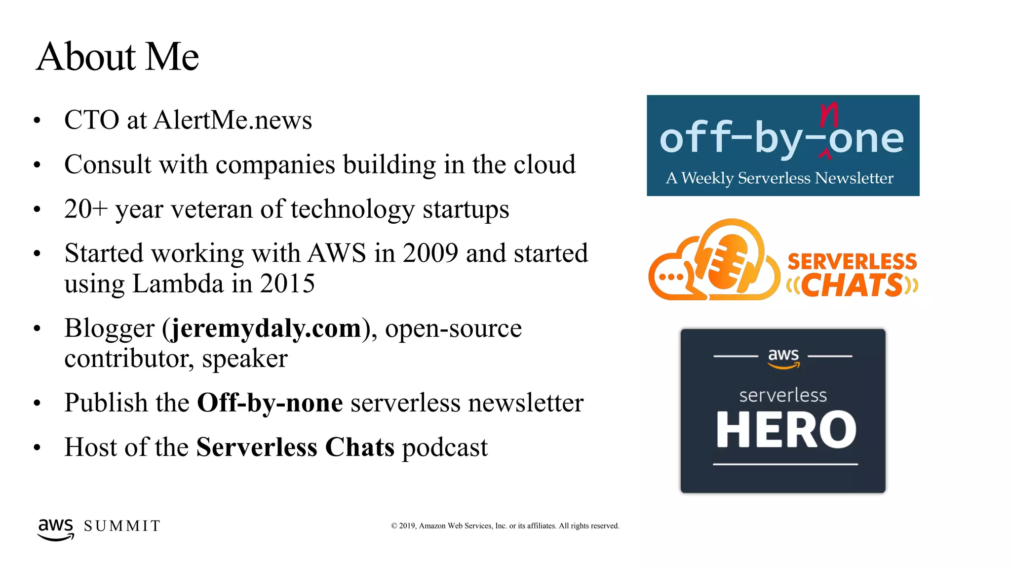 © 2019, Amazon Web Services, Inc. or its affiliates. All rights reserved.S U M M I T
About Me
• CTO at AlertMe.news
• Consult with companies building in the cloud
• 20+ year veteran of technology startups
• Started working with AWS in 2009 and started
using Lambda in 2015
• Blogger (jeremydaly.com), open-source
contributor, speaker
• Publish the Off-by-none serverless newsletter
• Host of the Serverless Chats podcast
 