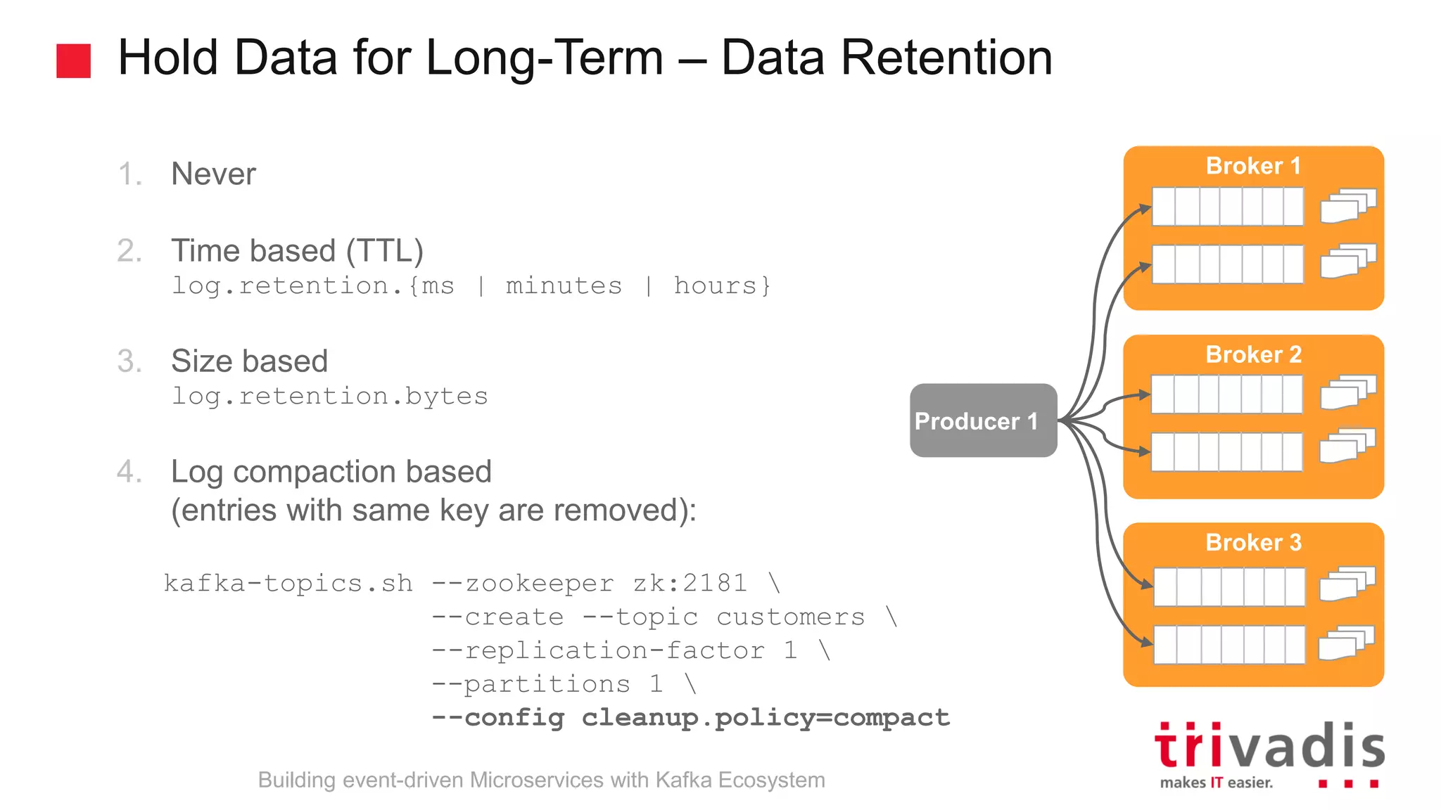 Hold Data for Long-Term – Data Retention Producer 1 Broker 1 Broker 2 Broker 3 1. Never 2. Time based (TTL) log.retention.{ms | minutes | hours} 3. Size based log.retention.bytes 4. Log compaction based (entries with same key are removed): kafka-topics.sh --zookeeper zk:2181 --create --topic customers --replication-factor 1 --partitions 1 --config cleanup.policy=compact Building event-driven Microservices with Kafka Ecosystem 