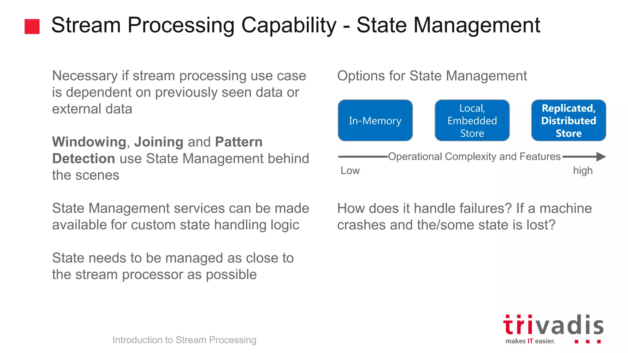Stream Processing Capability - State Management Introduction to Stream Processing Necessary if stream processing use case is dependent on previously seen data or external data Windowing, Joining and Pattern Detection use State Management behind the scenes State Management services can be made available for custom state handling logic State needs to be managed as close to the stream processor as possible Options for State Management How does it handle failures? If a machine crashes and the/some state is lost? In-Memory Replicated, Distributed Store Local, Embedded Store Operational Complexity and Features Low high 