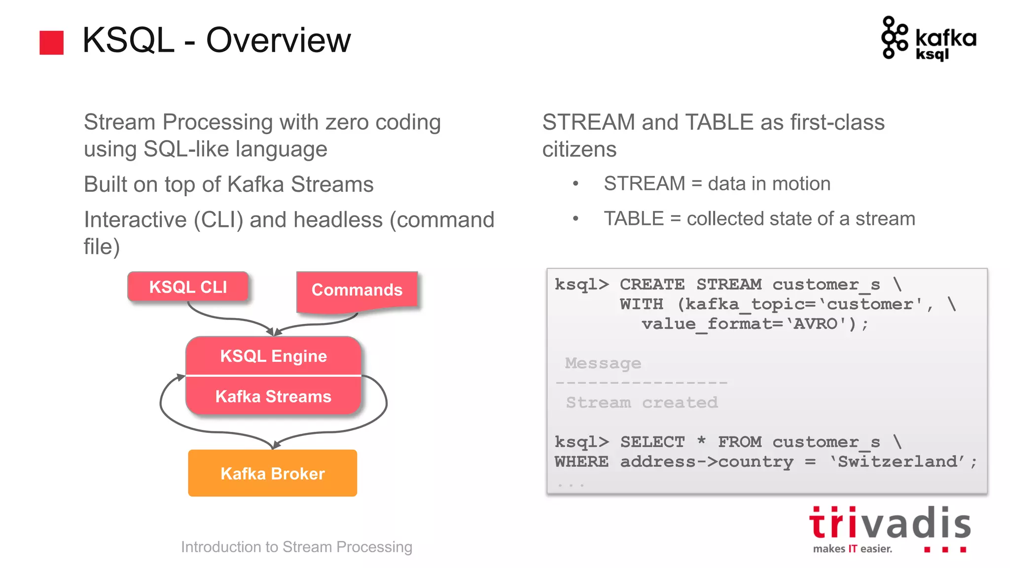 KSQL - Overview Introduction to Stream Processing STREAM and TABLE as first-class citizens • STREAM = data in motion • TABLE = collected state of a stream Stream Processing with zero coding using SQL-like language Built on top of Kafka Streams Interactive (CLI) and headless (command file) ksql> CREATE STREAM customer_s WITH (kafka_topic=‘customer', value_format=‘AVRO'); Message ---------------- Stream created ksql> SELECT * FROM customer_s WHERE address->country = ‘Switzerland’; ... trucking_ driver Kafka Broker KSQL Engine Kafka Streams KSQL CLI Commands 