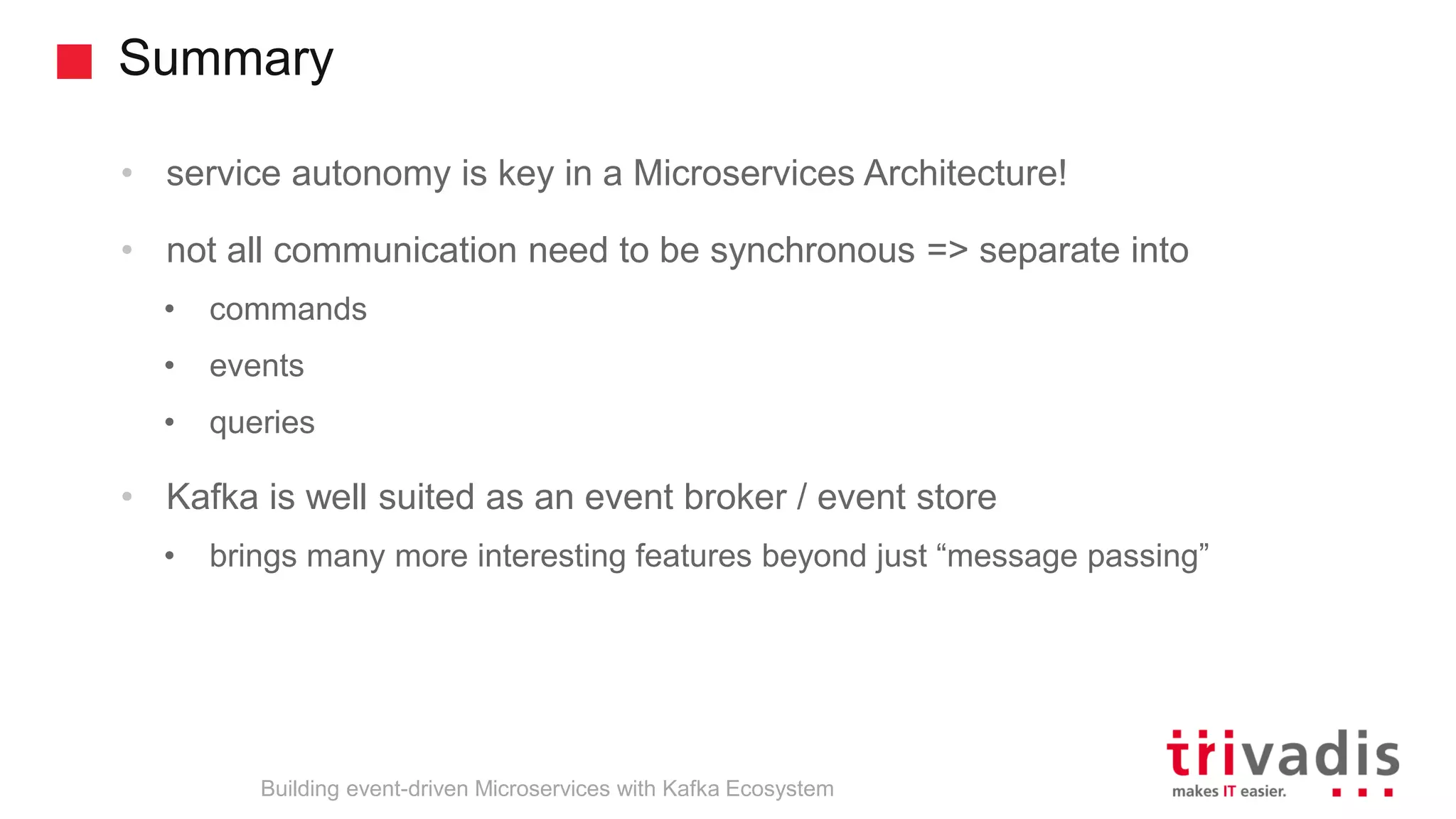 Summary Building event-driven Microservices with Kafka Ecosystem • service autonomy is key in a Microservices Architecture! • not all communication need to be synchronous => separate into • commands • events • queries • Kafka is well suited as an event broker / event store • brings many more interesting features beyond just “message passing” 