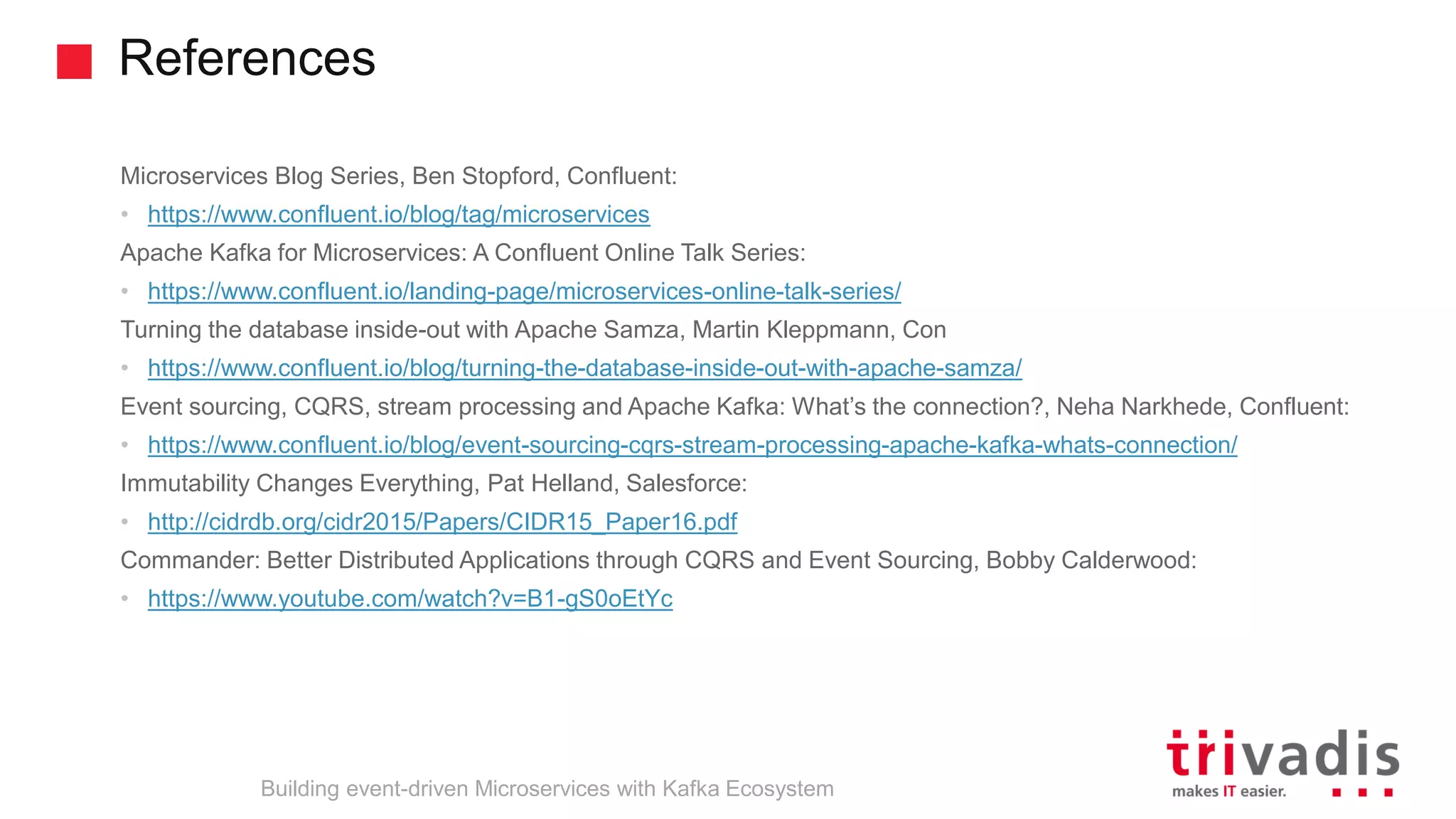 References Building event-driven Microservices with Kafka Ecosystem Microservices Blog Series, Ben Stopford, Confluent: • https://www.confluent.io/blog/tag/microservices Apache Kafka for Microservices: A Confluent Online Talk Series: • https://www.confluent.io/landing-page/microservices-online-talk-series/ Turning the database inside-out with Apache Samza, Martin Kleppmann, Con • https://www.confluent.io/blog/turning-the-database-inside-out-with-apache-samza/ Event sourcing, CQRS, stream processing and Apache Kafka: What’s the connection?, Neha Narkhede, Confluent: • https://www.confluent.io/blog/event-sourcing-cqrs-stream-processing-apache-kafka-whats-connection/ Immutability Changes Everything, Pat Helland, Salesforce: • http://cidrdb.org/cidr2015/Papers/CIDR15_Paper16.pdf Commander: Better Distributed Applications through CQRS and Event Sourcing, Bobby Calderwood: • https://www.youtube.com/watch?v=B1-gS0oEtYc 