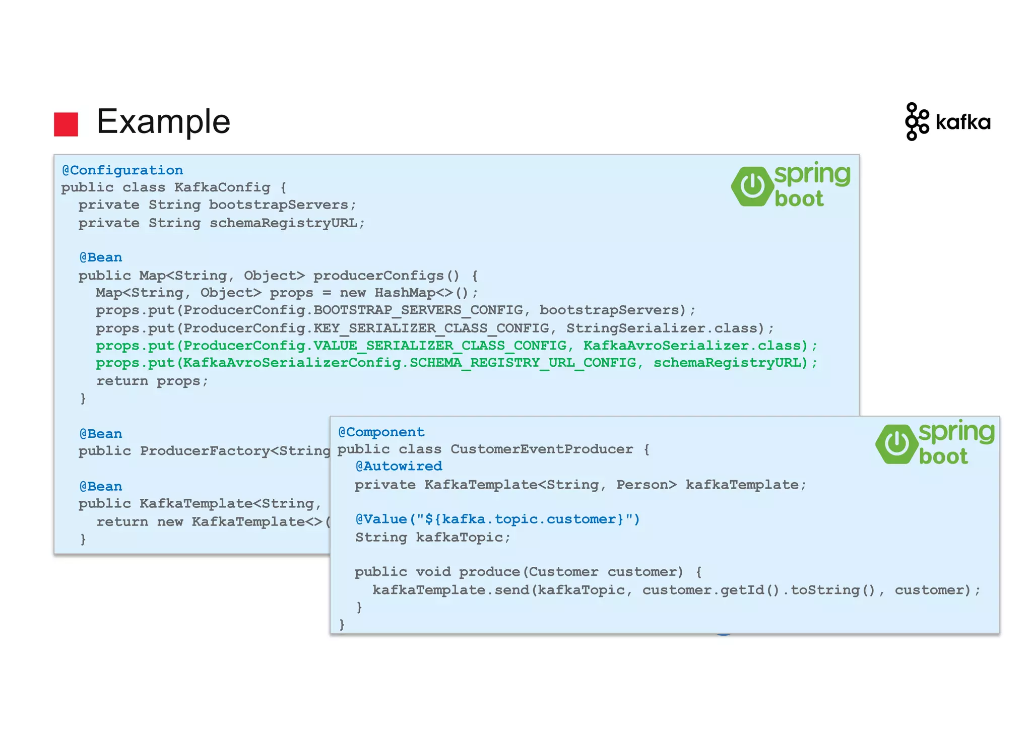 gschmutz Example @Configuration public class KafkaConfig { private String bootstrapServers; private String schemaRegistryURL; @Bean public Map<String, Object> producerConfigs() { Map<String, Object> props = new HashMap<>(); props.put(ProducerConfig.BOOTSTRAP_SERVERS_CONFIG, bootstrapServers); props.put(ProducerConfig.KEY_SERIALIZER_CLASS_CONFIG, StringSerializer.class); props.put(ProducerConfig.VALUE_SERIALIZER_CLASS_CONFIG, KafkaAvroSerializer.class); props.put(KafkaAvroSerializerConfig.SCHEMA_REGISTRY_URL_CONFIG, schemaRegistryURL); return props; } @Bean public ProducerFactory<String, Customer> producerFactory() { .. } @Bean public KafkaTemplate<String, Customer> kafkaTemplate() { return new KafkaTemplate<>(producerFactory()); } @Component public class CustomerEventProducer { @Autowired private KafkaTemplate<String, Person> kafkaTemplate; @Value("${kafka.topic.customer}") String kafkaTopic; public void produce(Customer customer) { kafkaTemplate.send(kafkaTopic, customer.getId().toString(), customer); } } 
