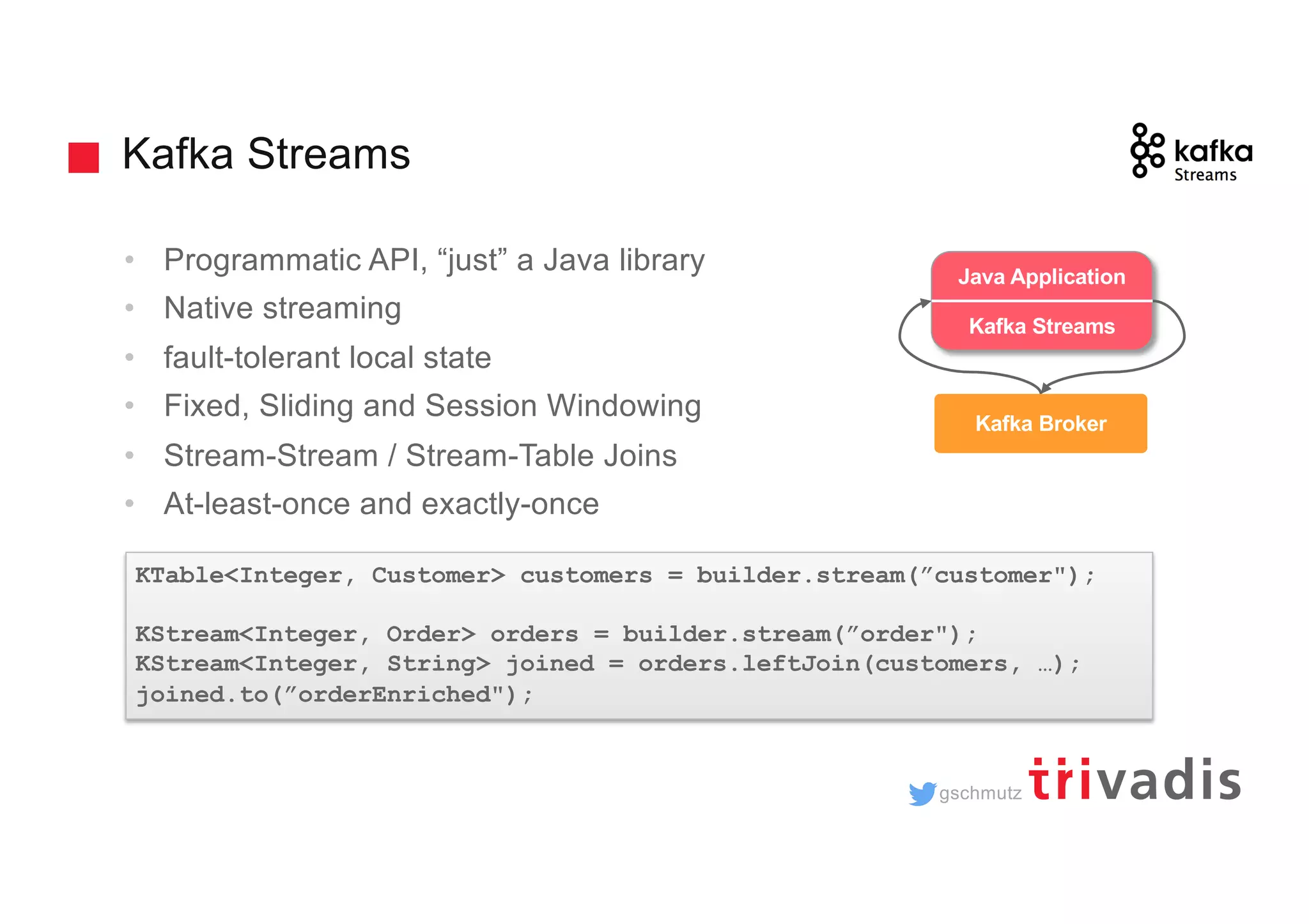 gschmutz Kafka Streams • Programmatic API, “just” a Java library • Native streaming • fault-tolerant local state • Fixed, Sliding and Session Windowing • Stream-Stream / Stream-Table Joins • At-least-once and exactly-once KTable<Integer, Customer> customers = builder.stream(”customer"); KStream<Integer, Order> orders = builder.stream(”order"); KStream<Integer, String> joined = orders.leftJoin(customers, …); joined.to(”orderEnriched"); trucking_ driver Kafka Broker Java Application Kafka Streams 