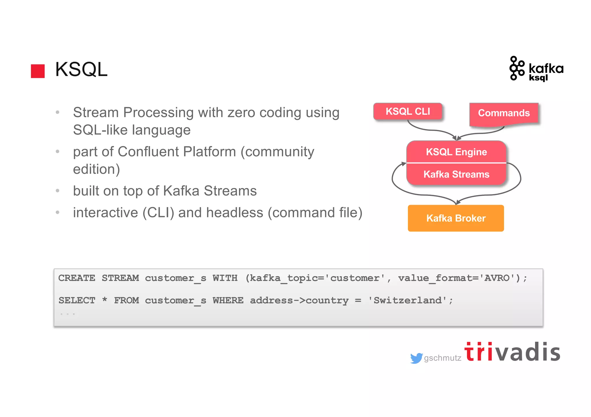 gschmutz KSQL • Stream Processing with zero coding using SQL-like language • part of Confluent Platform (community edition) • built on top of Kafka Streams • interactive (CLI) and headless (command file) CREATE STREAM customer_s WITH (kafka_topic='customer', value_format='AVRO'); SELECT * FROM customer_s WHERE address->country = 'Switzerland'; ... trucking_ driver Kafka Broker KSQL Engine Kafka Streams KSQL CLI Commands 