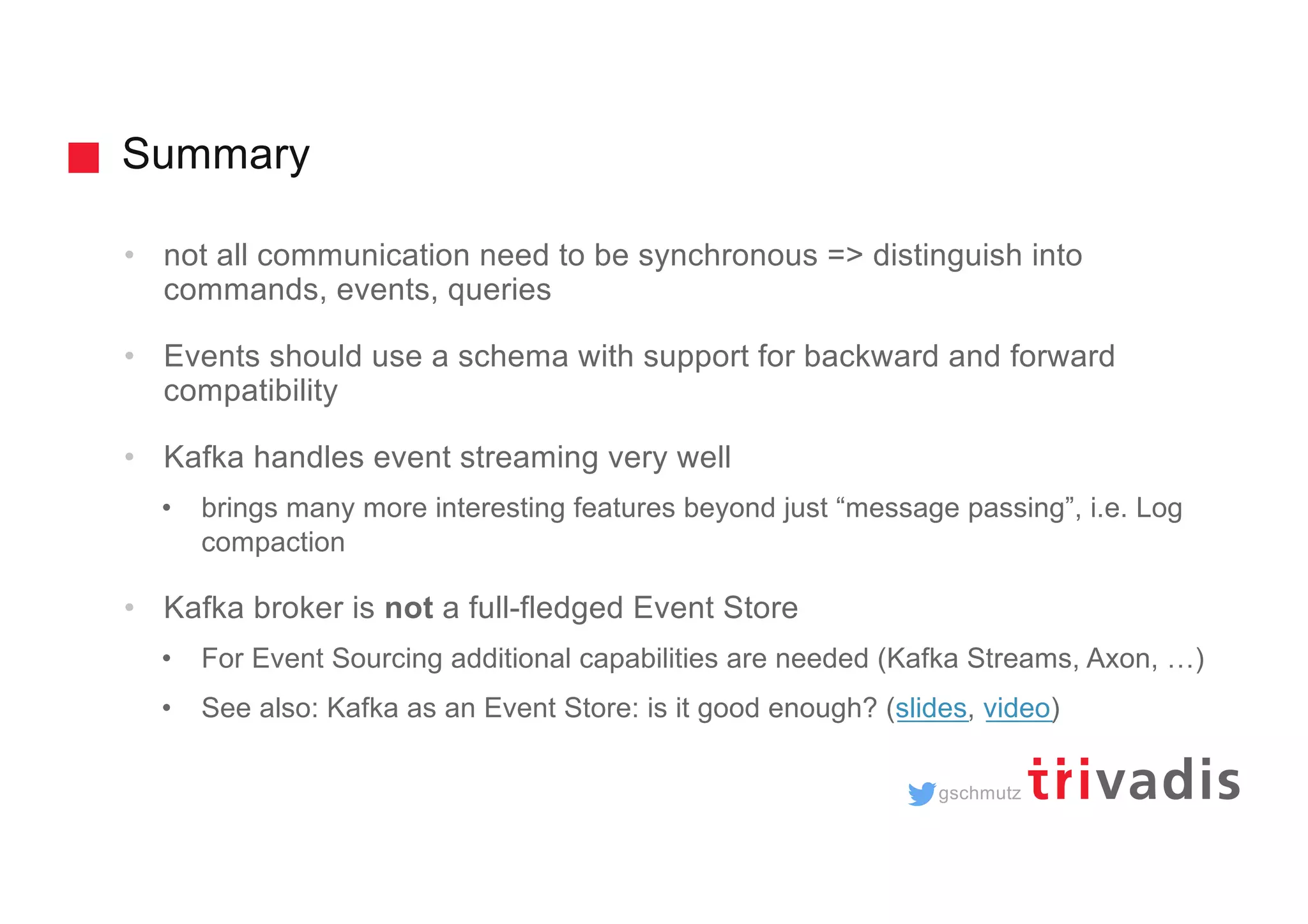 gschmutz Summary • not all communication need to be synchronous => distinguish into commands, events, queries • Events should use a schema with support for backward and forward compatibility • Kafka handles event streaming very well • brings many more interesting features beyond just “message passing”, i.e. Log compaction • Kafka broker is not a full-fledged Event Store • For Event Sourcing additional capabilities are needed (Kafka Streams, Axon, …) • See also: Kafka as an Event Store: is it good enough? (slides, video) 