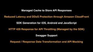 Managed Cache to Store API Responses 
Reduced Latency and DDoS Protection through Amazon CloudFront 
SDK Generation for iOS, Android and JavaScript
HTTP 429 Response for API Throttling (Managed by the SDK) 
Swagger Support 
Request / Response Data Transformation and API Mocking
 