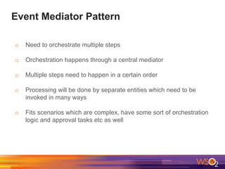 Event Mediator Pattern
o Need to orchestrate multiple steps
o Orchestration happens through a central mediator
o Multiple steps need to happen in a certain order
o Processing will be done by separate entities which need to be
invoked in many ways
o Fits scenarios which are complex, have some sort of orchestration
logic and approval tasks etc as well
 