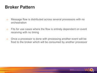 Broker Pattern
o Message flow is distributed across several processors with no
orchestration
o Fits for use cases where the flow is entirely dependent on event
receiving with no timing
o Once a processor is done with processing another event will be
fired to the broker which will be consumed by another processor
 