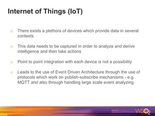Internet of Things (IoT)
o There exists a plethora of devices which provide data in several
contexts
o This data needs to be captured in order to analyze and derive
intelligence and then take actions
o Point to point integration with each device is not a possibility
o Leads to the use of Event Driven Architecture through the use of
protocols which work on publish-subscribe mechanisms - e.g.
MQTT and also through handling large scale event analyzing
 