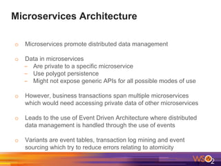 Microservices Architecture
o Microservices promote distributed data management
o Data in microservices
- Are private to a specific microservice
- Use polygot persistence
- Might not expose generic APIs for all possible modes of use
o However, business transactions span multiple microservices
which would need accessing private data of other microservices
o Leads to the use of Event Driven Architecture where distributed
data management is handled through the use of events
o Variants are event tables, transaction log mining and event
sourcing which try to reduce errors relating to atomicity
 