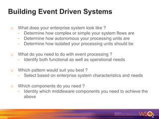 Building Event Driven Systems
o What does your enterprise system look like ?
- Determine how complex or simple your system flows are
- Determine how autonomous your processing units are
- Determine how isolated your processing units should be
o What do you need to do with event processing ?
- Identify both functional as well as operational needs
o Which pattern would suit you best ?
- Select based on enterprise system characteristics and needs
o Which components do you need ?
- Identity which middleware components you need to achieve the
above
 