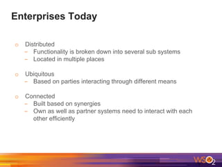 Enterprises Today
o Distributed
- Functionality is broken down into several sub systems
- Located in multiple places
o Ubiquitous
- Based on parties interacting through different means
o Connected
- Built based on synergies
- Own as well as partner systems need to interact with each
other efficiently
 