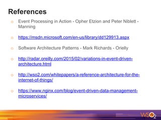 References
o Event Processing in Action - Opher Etzion and Peter Niblett -
Manning
o https://msdn.microsoft.com/en-us/library/dd129913.aspx
o Software Architecture Patterns - Mark Richards - Orielly
o http://radar.oreilly.com/2015/02/variations-in-event-driven-
architecture.html
o http://wso2.com/whitepapers/a-reference-architecture-for-the-
internet-of-things/
o https://www.nginx.com/blog/event-driven-data-management-
microservices/
 