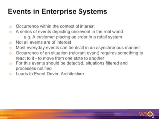 Events in Enterprise Systems
o Occurrence within the context of interest
o A series of events depicting one event in the real world
- e.g. A customer placing an order in a retail system
o Not all events are of interest
o Most everyday events can be dealt in an asynchronous manner
o Occurrence of an situation (relevant event) requires something to
react to it - to move from one state to another
o For this events should be detected, situations filtered and
processes notified
o Leads to Event Driven Architecture
 