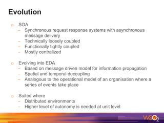 Evolution
o SOA
- Synchronous request response systems with asynchronous
message delivery
- Technically loosely coupled
- Functionally tightly coupled
- Mostly centralized
o Evolving into EDA
- Based on message driven model for information propagation
- Spatial and temporal decoupling
- Analogous to the operational model of an organisation where a
series of events take place
o Suited where
- Distributed environments
- Higher level of autonomy is needed at unit level
 