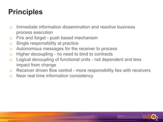 Principles
o Immediate information dissemination and reactive business
process execution
o Fire and forget - push based mechanism
o Single responsibility at practice
o Autonomous messages for the receiver to process
o Higher decoupling - no need to bind to contracts
o Logical decoupling of functional units - not dependent and less
impact from change
o Receiver driven flow control - more responsibility lies with receivers
o Near real time information consistency
 