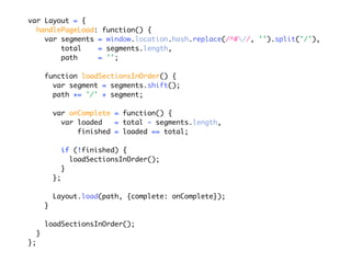 var Layout = {
  handlePageLoad: function() {
    var segments = window.location.hash.replace(/^#//, '').split('/'),
        total    = segments.length,
        path     = '';

         function loadSectionsInOrder() {
           var segment = segments.shift();
           path += '/' + segment;

             var onComplete = function() {
               var loaded   = total - segments.length,
                   finished = loaded == total;

                  if (!finished) {
                    loadSectionsInOrder();
                  }
             };

             Layout.load(path, {complete: onComplete});
         }

         loadSectionsInOrder();
     }
};
 