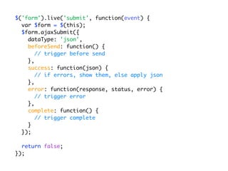 $('form').live('submit', function(event) {
  var $form = $(this);
  $form.ajaxSubmit({
    dataType: 'json',
    beforeSend: function() {
       // trigger before send
    },
    success: function(json) {
       // if errors, show them, else apply json
    },
    error: function(response, status, error) {
       // trigger error
    },
    complete: function() {
       // trigger complete
    }
  });

  return false;
});
 