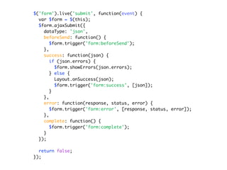 $('form').live('submit', function(event) {
  var $form = $(this);
  $form.ajaxSubmit({
    dataType: 'json',
    beforeSend: function() {
       $form.trigger('form:beforeSend');
    },
    success: function(json) {
       if (json.errors) {
         $form.showErrors(json.errors);
       } else {
         Layout.onSuccess(json);
         $form.trigger('form:success', [json]);
       }
    },
    error: function(response, status, error) {
       $form.trigger('form:error', [response, status, error]);
    },
    complete: function() {
       $form.trigger('form:complete');
    }
  });

  return false;
});
 