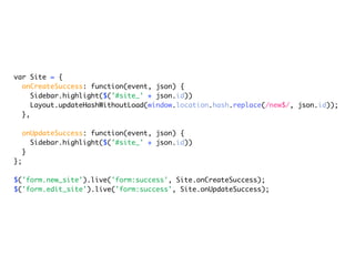 var Site = {
  onCreateSuccess: function(event, json) {
     Sidebar.highlight($('#site_' + json.id))
     Layout.updateHashWithoutLoad(window.location.hash.replace(/new$/, json.id));
  },

     onUpdateSuccess: function(event, json) {
       Sidebar.highlight($('#site_' + json.id))
     }
};

$('form.new_site').live('form:success', Site.onCreateSuccess);
$('form.edit_site').live('form:success', Site.onUpdateSuccess);
 