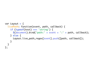 var Layout = {
   livePath: function(event, path, callback) {
     if (typeof(test) === 'string') {
       $(document).bind('path:' + event + ':' + path, callback);
     } else {
       Layout.live_path_regex[event].push([path, callback]);
     }
   }
};
 