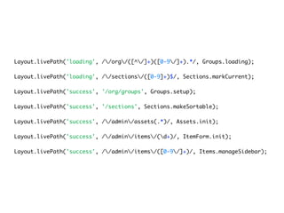 Layout.livePath('loading', //org/([^/]+)([0-9/]+).*/, Groups.loading);

Layout.livePath('loading', //sections/([0-9]+)$/, Sections.markCurrent);

Layout.livePath('success', '/org/groups', Groups.setup);

Layout.livePath('success', '/sections', Sections.makeSortable);

Layout.livePath('success', //admin/assets(.*)/, Assets.init);

Layout.livePath('success', //admin/items/(d+)/, ItemForm.init);

Layout.livePath('success', //admin/items/([0-9/]+)/, Items.manageSidebar);
 
