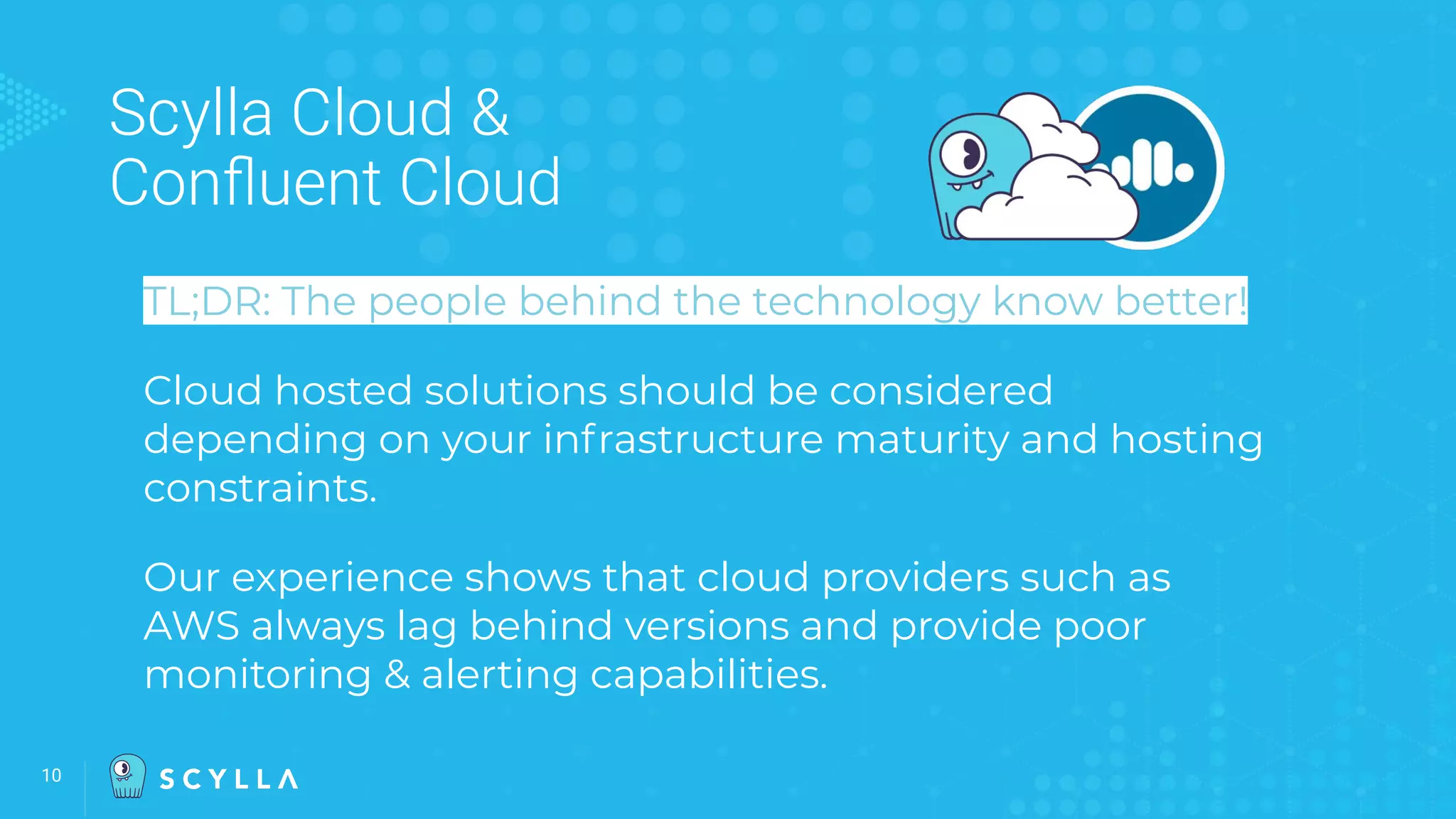 10
Scylla Cloud &
Conﬂuent Cloud
TL;DR: The people behind the technology know better!
Cloud hosted solutions should be considered
depending on your infrastructure maturity and hosting
constraints.
Our experience shows that cloud providers such as
AWS always lag behind versions and provide poor
monitoring & alerting capabilities.
 