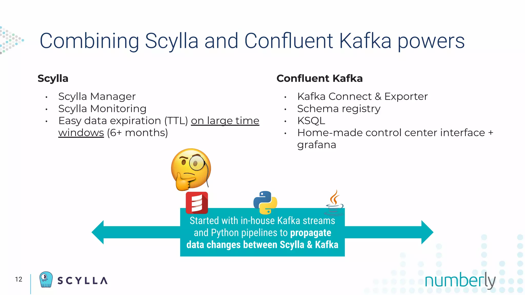 Scylla
• Scylla Manager
• Scylla Monitoring
• Easy data expiration (TTL) on large time
windows (6+ months)
Combining Scylla and Conﬂuent Kafka powers
Conﬂuent Kafka
• Kafka Connect & Exporter
• Schema registry
• KSQL
• Home-made control center interface +
grafana
Started with in-house Kafka streams
and Python pipelines to propagate
data changes between Scylla & Kafka
12
 