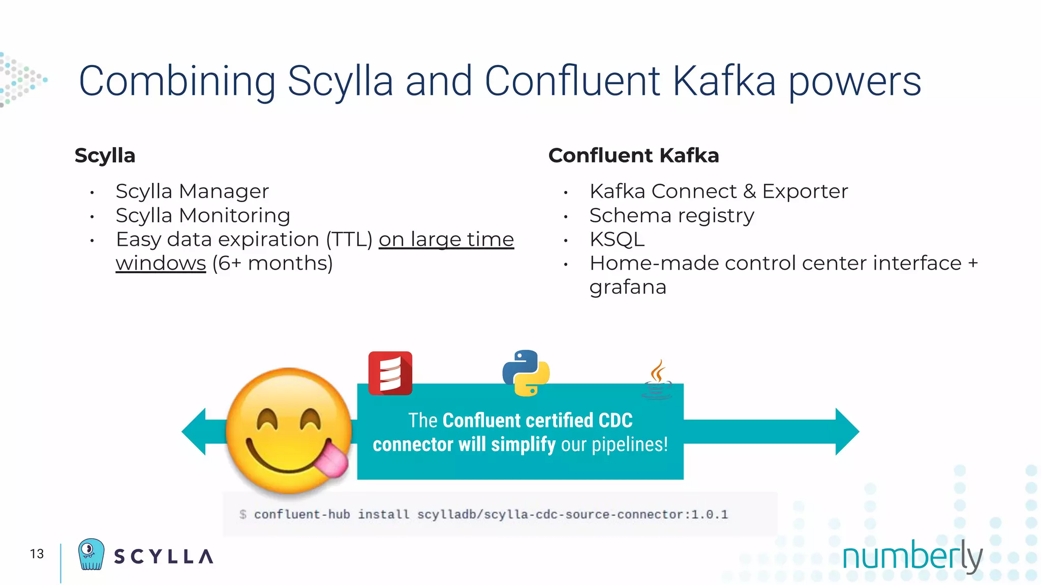 Scylla
• Scylla Manager
• Scylla Monitoring
• Easy data expiration (TTL) on large time
windows (6+ months)
Conﬂuent Kafka
• Kafka Connect & Exporter
• Schema registry
• KSQL
• Home-made control center interface +
grafana
Combining Scylla and Conﬂuent Kafka powers
The Conﬂuent certiﬁed CDC
connector will simplify our pipelines!
13
 
