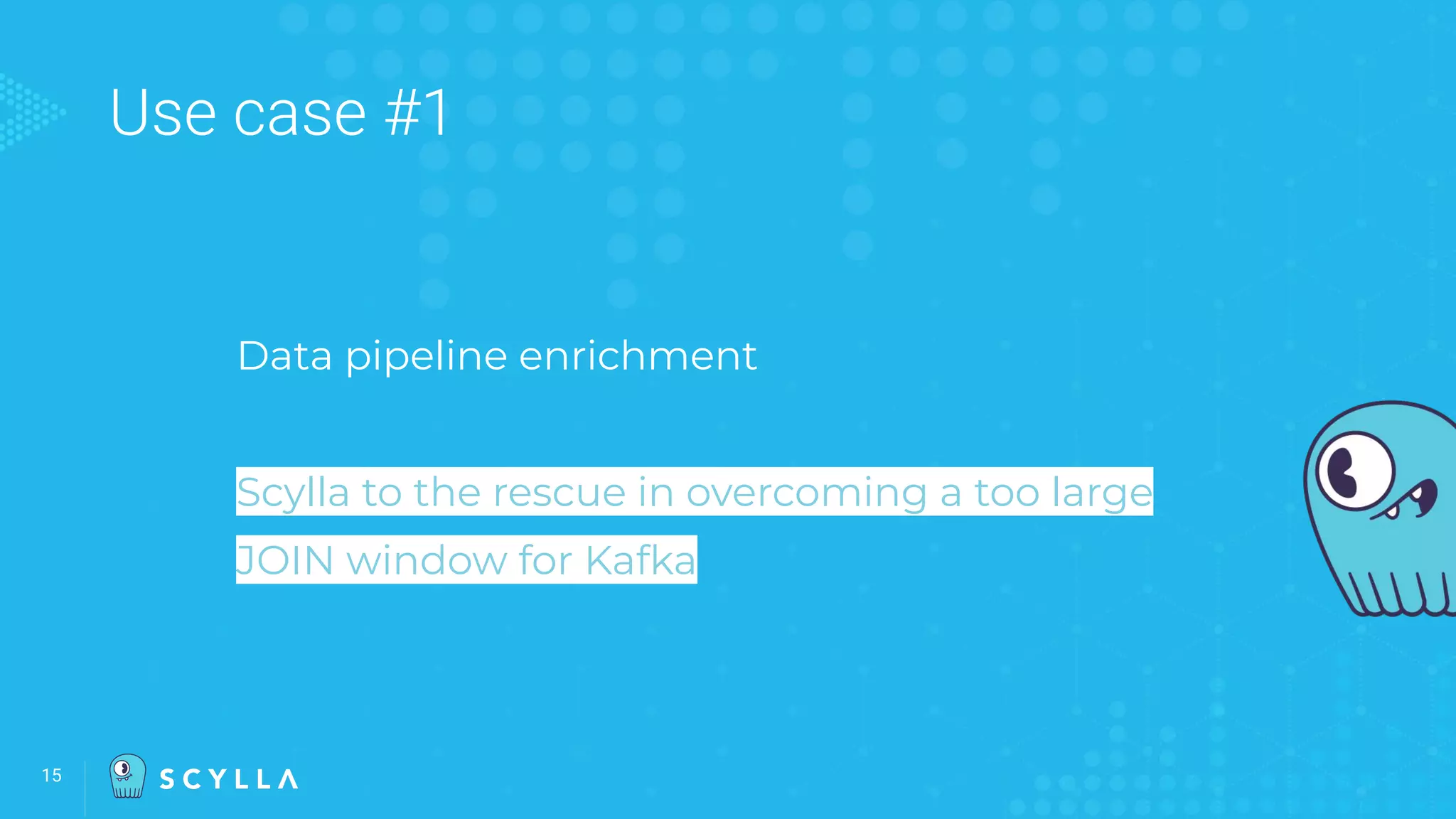 Use case #1
Data pipeline enrichment
Scylla to the rescue in overcoming a too large
JOIN window for Kafka
15
 