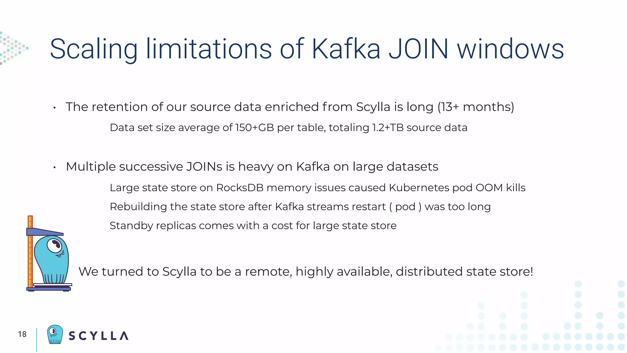 Scaling limitations of Kafka JOIN windows
• The retention of our source data enriched from Scylla is long (13+ months)
Data set size average of 150+GB per table, totaling 1.2+TB source data
• Multiple successive JOINs is heavy on Kafka on large datasets
Large state store on RocksDB memory issues caused Kubernetes pod OOM kills
Rebuilding the state store after Kafka streams restart ( pod ) was too long
Standby replicas comes with a cost for large state store
We turned to Scylla to be a remote, highly available, distributed state store!
18
 