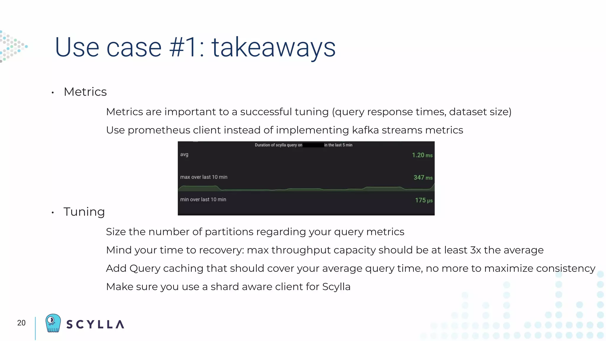 Use case #1: takeaways
• Metrics
Metrics are important to a successful tuning (query response times, dataset size)
Use prometheus client instead of implementing kafka streams metrics
• Tuning
Size the number of partitions regarding your query metrics
Mind your time to recovery: max throughput capacity should be at least 3x the average
Add Query caching that should cover your average query time, no more to maximize consistency
Make sure you use a shard aware client for Scylla
The
Speaker’s
camera
displays
here
20
 