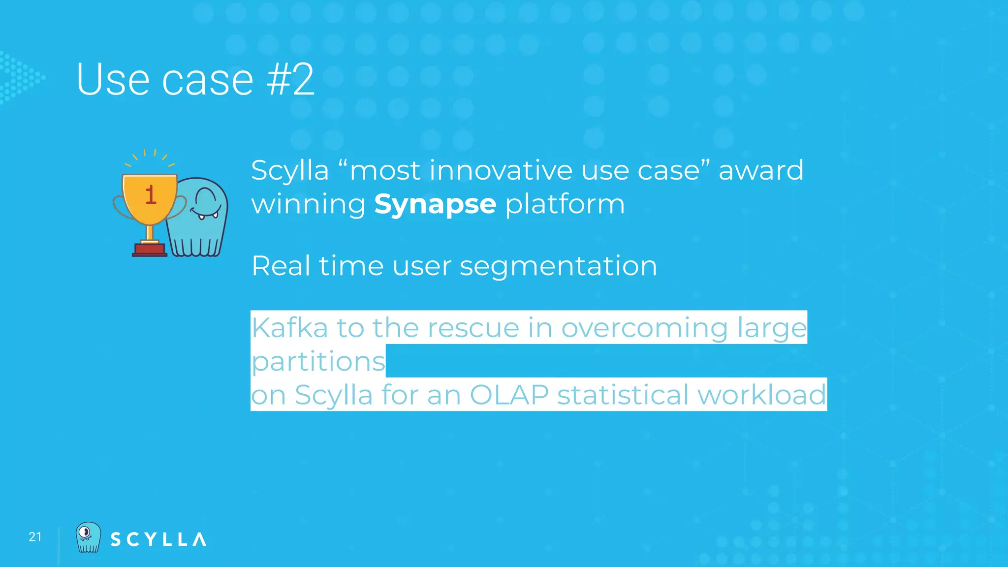 Use case #2
Scylla “most innovative use case” award
winning Synapse platform
Real time user segmentation
Kafka to the rescue in overcoming large
partitions
on Scylla for an OLAP statistical workload
21
 