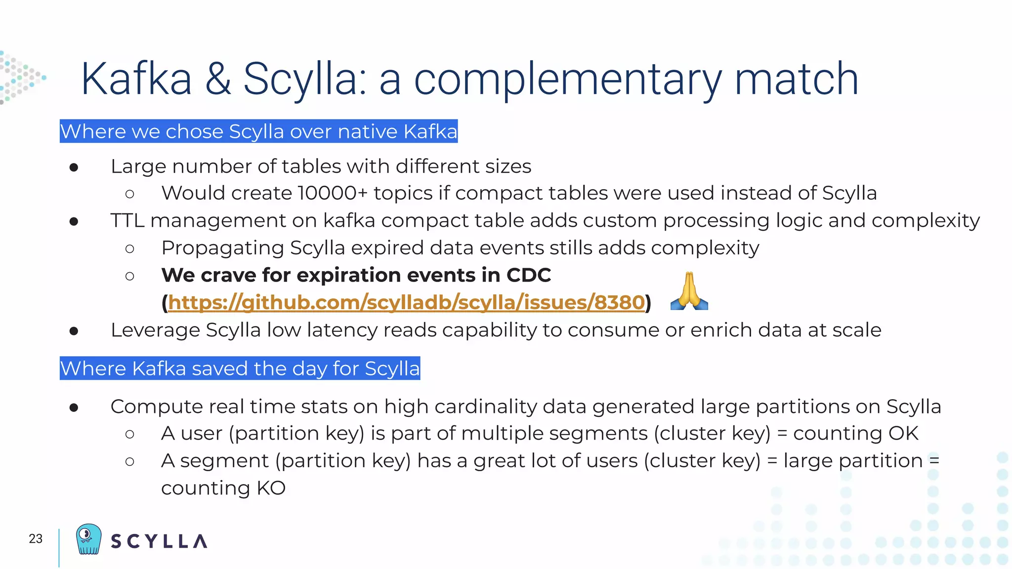 Kafka & Scylla: a complementary match
Where we chose Scylla over native Kafka
● Large number of tables with different sizes
○ Would create 10000+ topics if compact tables were used instead of Scylla
● TTL management on kafka compact table adds custom processing logic and complexity
○ Propagating Scylla expired data events stills adds complexity
○ We crave for expiration events in CDC
(https://github.com/scylladb/scylla/issues/8380)
● Leverage Scylla low latency reads capability to consume or enrich data at scale
Where Kafka saved the day for Scylla
● Compute real time stats on high cardinality data generated large partitions on Scylla
○ A user (partition key) is part of multiple segments (cluster key) = counting OK
○ A segment (partition key) has a great lot of users (cluster key) = large partition =
counting KO
23
 