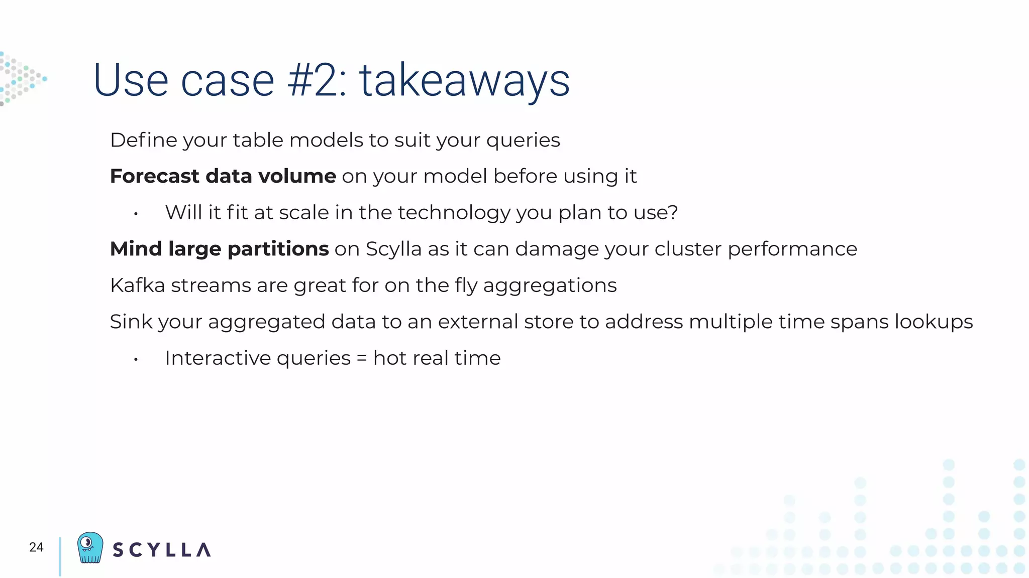 Use case #2: takeaways
Deﬁne your table models to suit your queries
Forecast data volume on your model before using it
• Will it ﬁt at scale in the technology you plan to use?
Mind large partitions on Scylla as it can damage your cluster performance
Kafka streams are great for on the ﬂy aggregations
Sink your aggregated data to an external store to address multiple time spans lookups
• Interactive queries = hot real time
The
Speaker’s
camera
displays
here
24
 