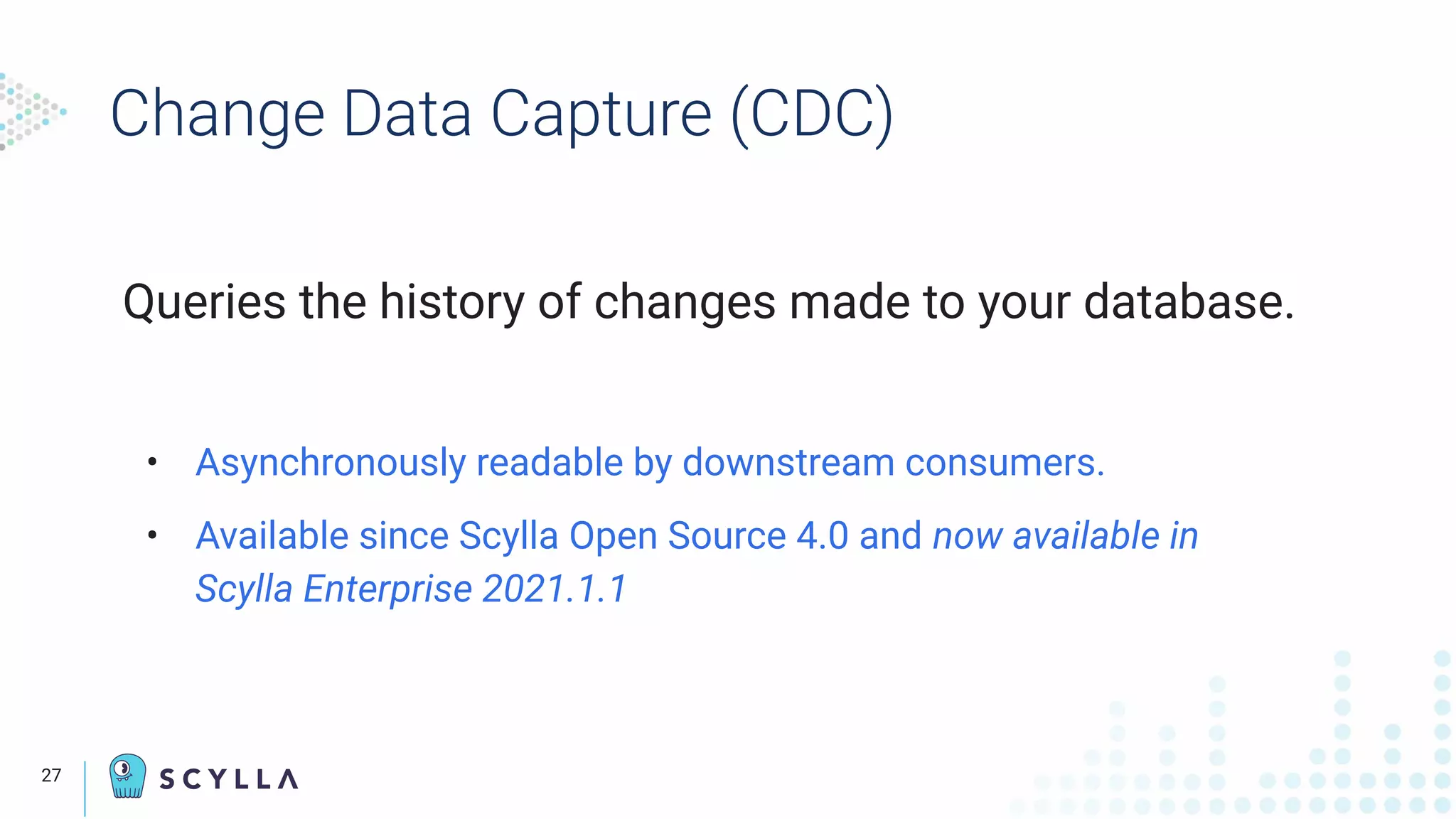 Change Data Capture (CDC)
Queries the history of changes made to your database.
• Asynchronously readable by downstream consumers.
• Available since Scylla Open Source 4.0 and now available in
Scylla Enterprise 2021.1.1
27
 