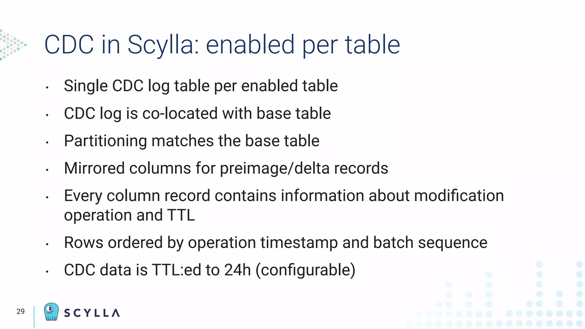 CDC in Scylla: enabled per table
• Single CDC log table per enabled table
• CDC log is co-located with base table
• Partitioning matches the base table
• Mirrored columns for preimage/delta records
• Every column record contains information about modiﬁcation
operation and TTL
• Rows ordered by operation timestamp and batch sequence
• CDC data is TTL:ed to 24h (conﬁgurable)
29
 