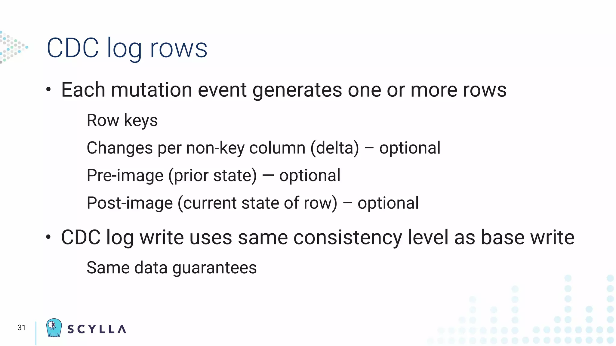 CDC log rows
• Each mutation event generates one or more rows
Row keys
Changes per non-key column (delta) – optional
Pre-image (prior state) — optional
Post-image (current state of row) – optional
• CDC log write uses same consistency level as base write
Same data guarantees
31
 