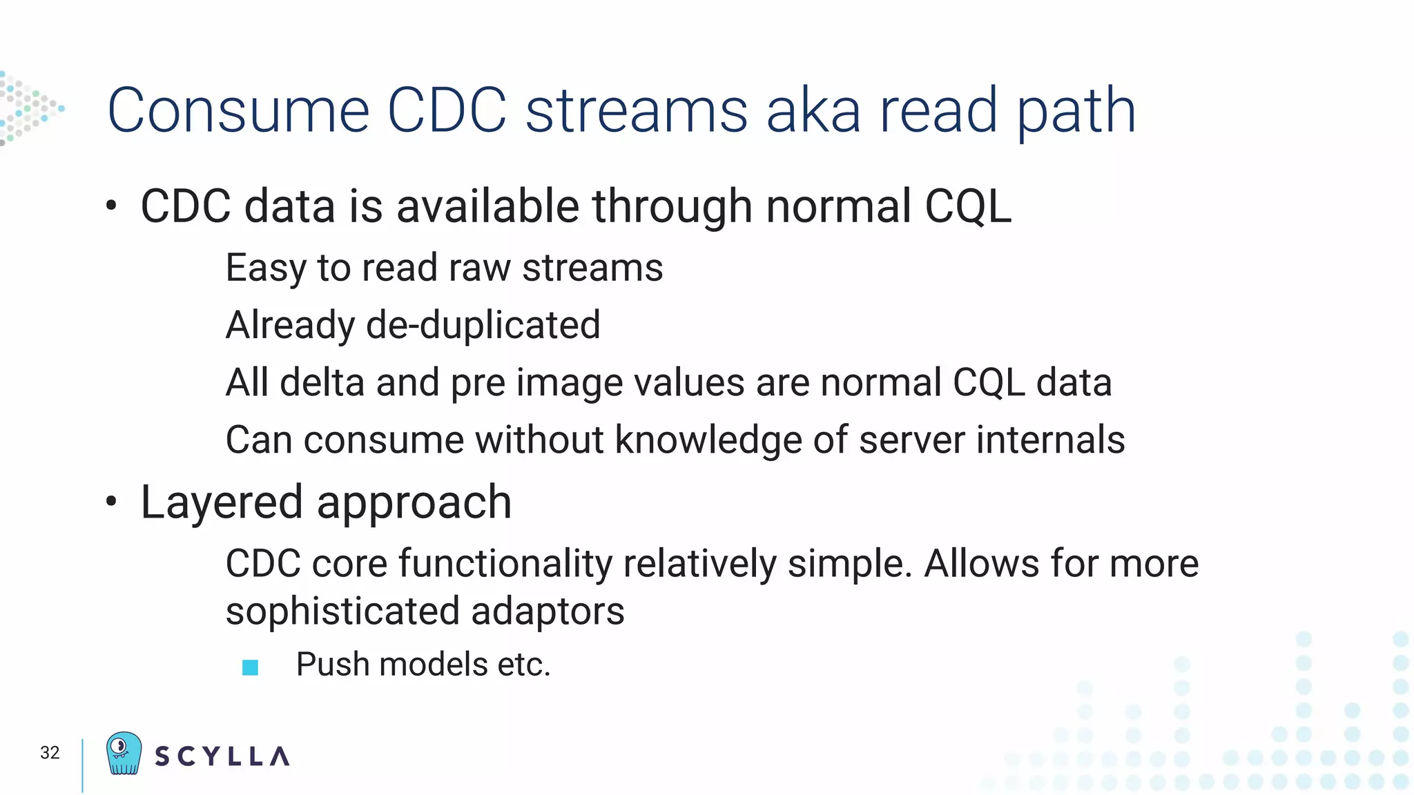 Consume CDC streams aka read path
• CDC data is available through normal CQL
Easy to read raw streams
Already de-duplicated
All delta and pre image values are normal CQL data
Can consume without knowledge of server internals
• Layered approach
CDC core functionality relatively simple. Allows for more
sophisticated adaptors
■ Push models etc.
32
 