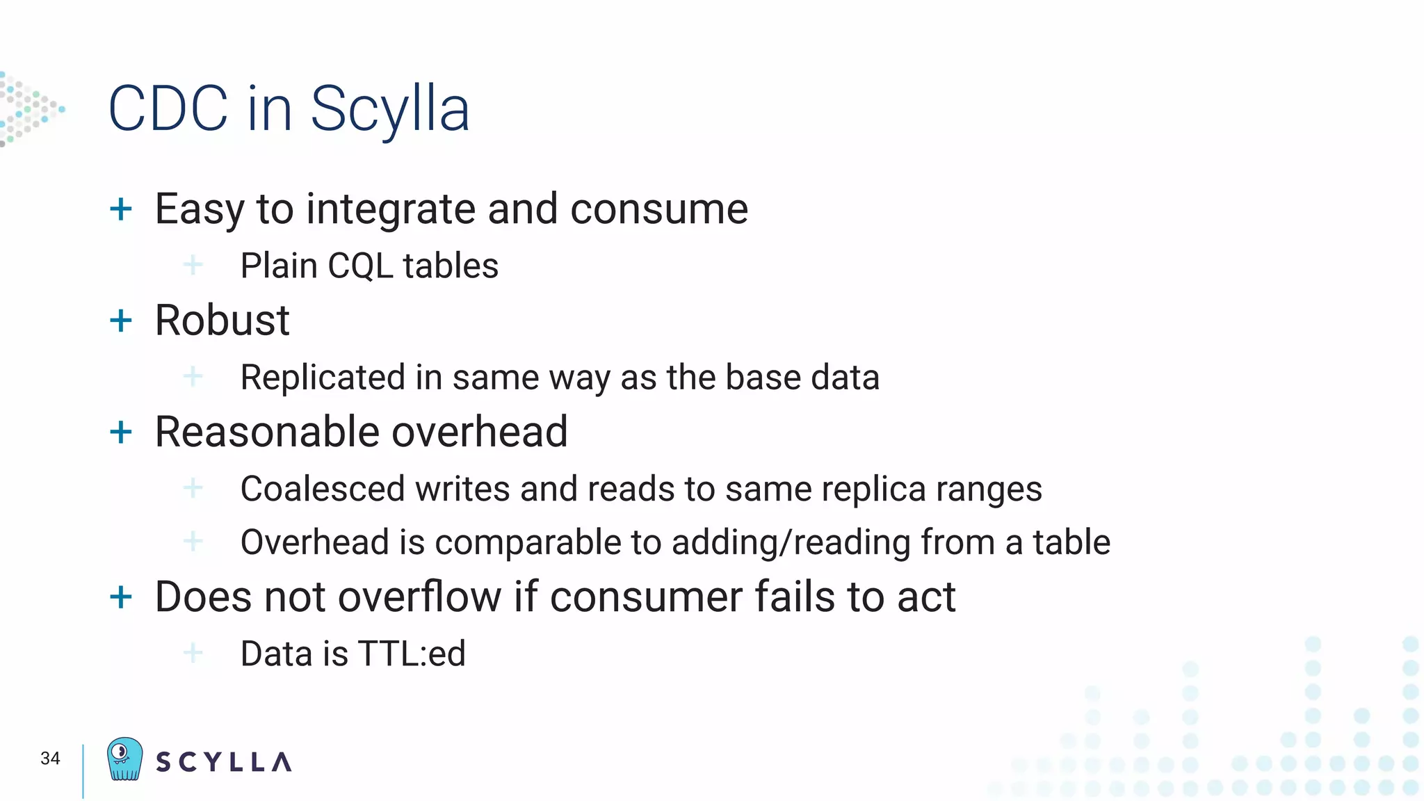CDC in Scylla
+ Easy to integrate and consume
+ Plain CQL tables
+ Robust
+ Replicated in same way as the base data
+ Reasonable overhead
+ Coalesced writes and reads to same replica ranges
+ Overhead is comparable to adding/reading from a table
+ Does not overﬂow if consumer fails to act
+ Data is TTL:ed
34
 