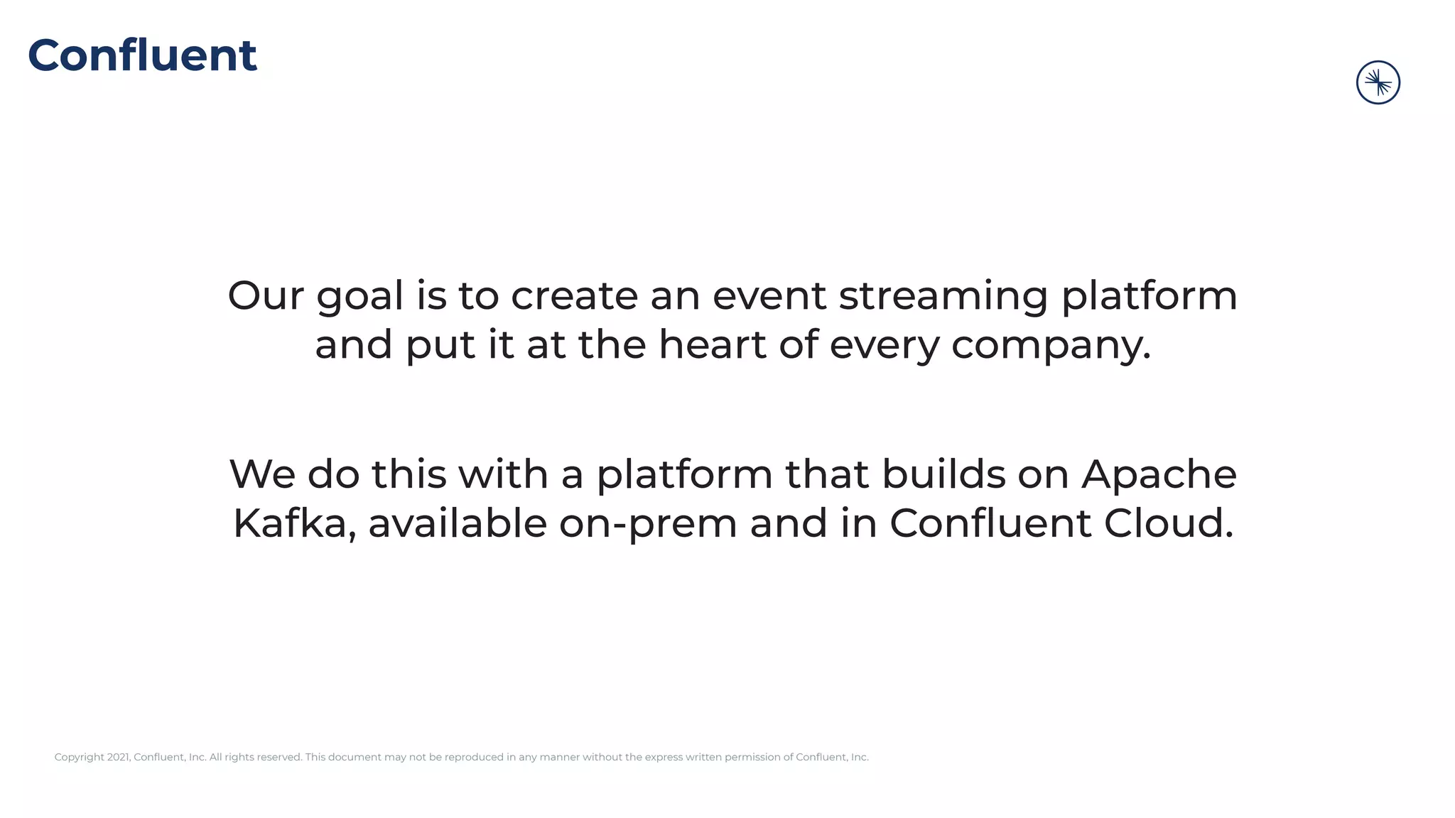 Copyright 2021, Conﬂuent, Inc. All rights reserved. This document may not be reproduced in any manner without the express written permission of Conﬂuent, Inc.
Conﬂuent
Our goal is to create an event streaming platform
and put it at the heart of every company.
We do this with a platform that builds on Apache
Kafka, available on-prem and in Conﬂuent Cloud.
 
