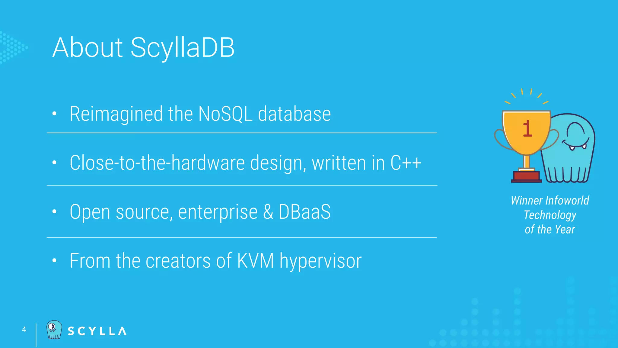 About ScyllaDB
4
• Reimagined the NoSQL database
• Close-to-the-hardware design, written in C++
• Open source, enterprise & DBaaS
• From the creators of KVM hypervisor
Winner Infoworld
Technology
of the Year
 