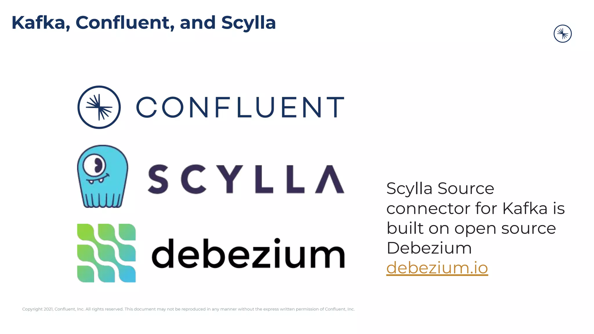 Copyright 2021, Conﬂuent, Inc. All rights reserved. This document may not be reproduced in any manner without the express written permission of Conﬂuent, Inc.
Kafka, Conﬂuent, and Scylla
Scylla Source
connector for Kafka is
built on open source
Debezium
debezium.io
 