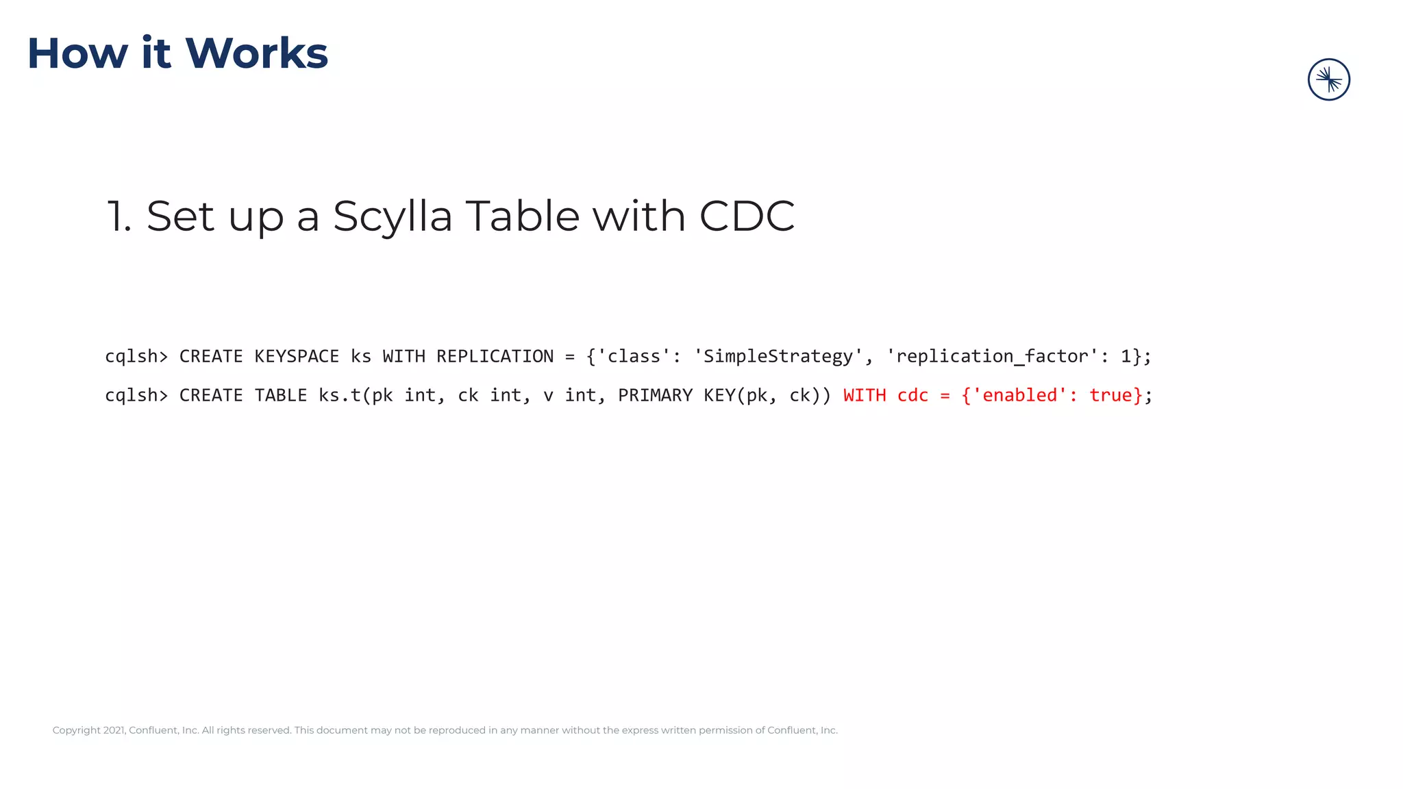 Copyright 2021, Conﬂuent, Inc. All rights reserved. This document may not be reproduced in any manner without the express written permission of Conﬂuent, Inc.
How it Works
1. Set up a Scylla Table with CDC
cqlsh> CREATE KEYSPACE ks WITH REPLICATION = {'class': 'SimpleStrategy', 'replication_factor': 1};
cqlsh> CREATE TABLE ks.t(pk int, ck int, v int, PRIMARY KEY(pk, ck)) WITH cdc = {'enabled': true};
 
