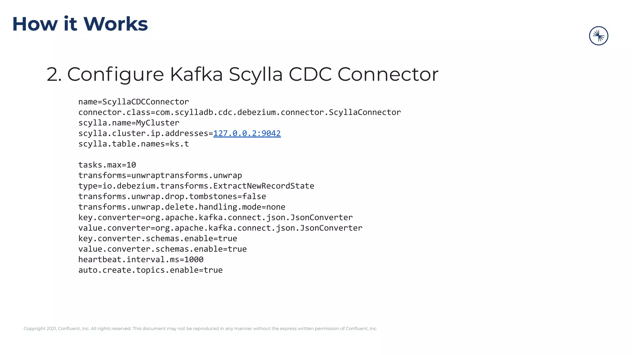 Copyright 2021, Conﬂuent, Inc. All rights reserved. This document may not be reproduced in any manner without the express written permission of Conﬂuent, Inc.
2. Conﬁgure Kafka Scylla CDC Connector
name=ScyllaCDCConnector
connector.class=com.scylladb.cdc.debezium.connector.ScyllaConnector
scylla.name=MyCluster
scylla.cluster.ip.addresses=127.0.0.2:9042
scylla.table.names=ks.t
tasks.max=10
transforms=unwraptransforms.unwrap
type=io.debezium.transforms.ExtractNewRecordState
transforms.unwrap.drop.tombstones=false
transforms.unwrap.delete.handling.mode=none
key.converter=org.apache.kafka.connect.json.JsonConverter
value.converter=org.apache.kafka.connect.json.JsonConverter
key.converter.schemas.enable=true
value.converter.schemas.enable=true
heartbeat.interval.ms=1000
auto.create.topics.enable=true
How it Works
 