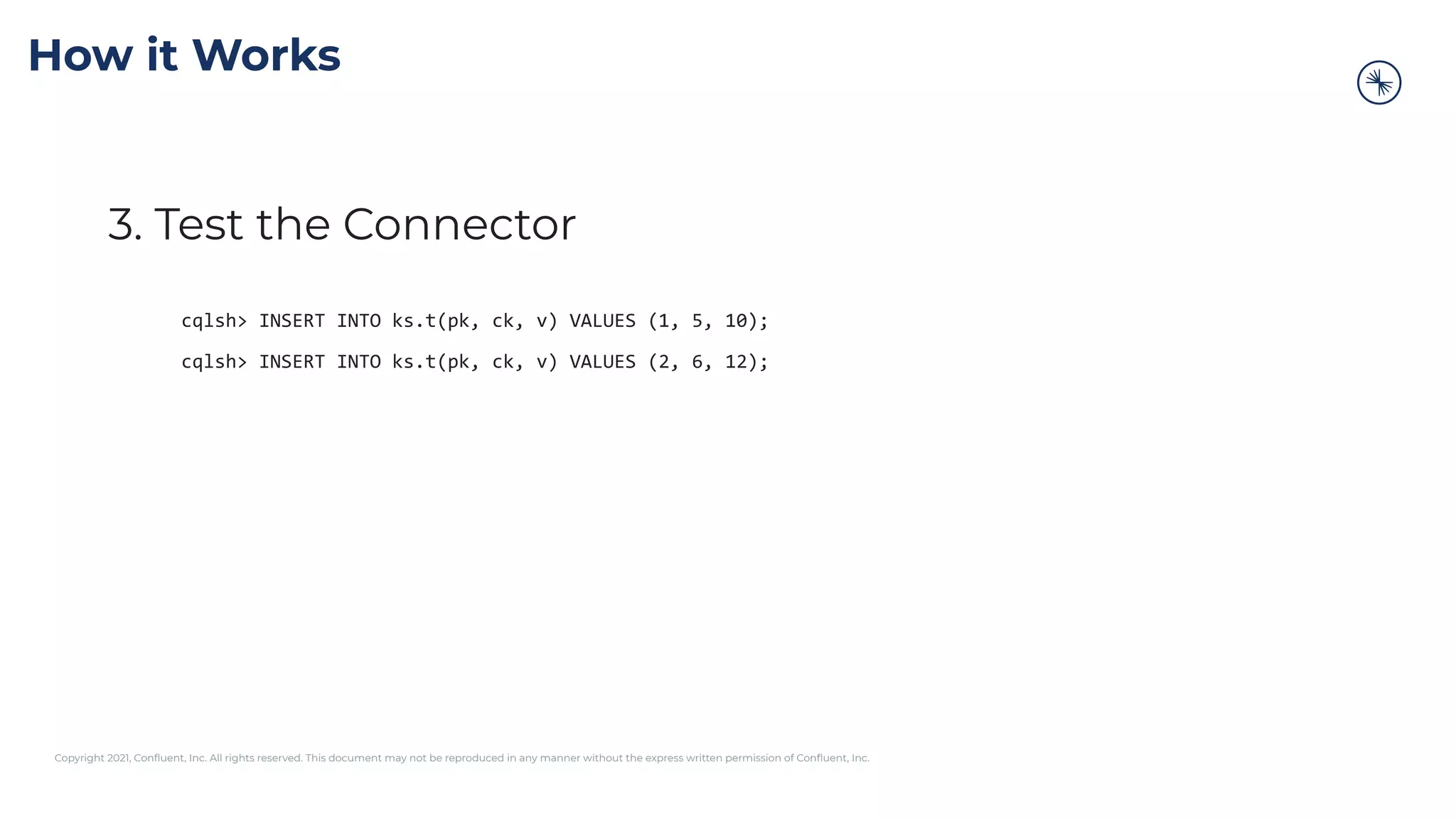 Copyright 2021, Conﬂuent, Inc. All rights reserved. This document may not be reproduced in any manner without the express written permission of Conﬂuent, Inc.
How it Works
3. Test the Connector
cqlsh> INSERT INTO ks.t(pk, ck, v) VALUES (1, 5, 10);
cqlsh> INSERT INTO ks.t(pk, ck, v) VALUES (2, 6, 12);
 