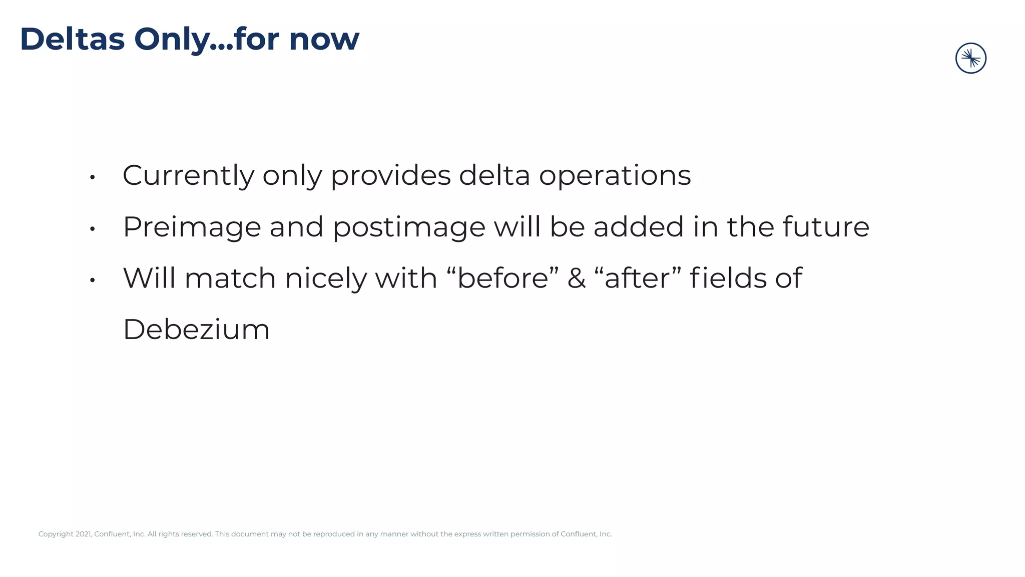 Copyright 2021, Conﬂuent, Inc. All rights reserved. This document may not be reproduced in any manner without the express written permission of Conﬂuent, Inc.
Deltas Only...for now
• Currently only provides delta operations
• Preimage and postimage will be added in the future
• Will match nicely with “before” & “after” ﬁelds of
Debezium
 