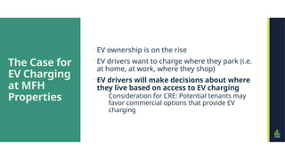 The Case for
EV Charging
at MFH
Properties
 EV ownership is on the rise
 EV drivers want to charge where they park (i.e.
at home, at work, where they shop)
 EV drivers will make decisions about where
they live based on access to EV charging
 Consideration for CRE: Potential tenants may
favor commercial options that provide EV
charging
 