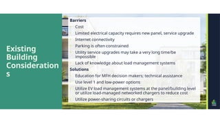 Existing
Building
Consideration
s
Barriers
• Cost
• Limited electrical capacity requires new panel, service upgrade
• Internet connectivity
• Parking is often constrained
• Utility service upgrades may take a very long time/be
impossible
• Lack of knowledge about load management systems
Solutions
• Education for MFH decision makers; technical assistance
• Use level 1 and low-power options
• Utilize EV load management systems at the panel/building level
or utilize load-managed networked chargers to reduce cost
• Utilize power-sharing circuits or chargers
 